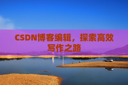 CSDN博客编辑,探索高效写作之路 CSDN博客编辑,探索高效写作之路